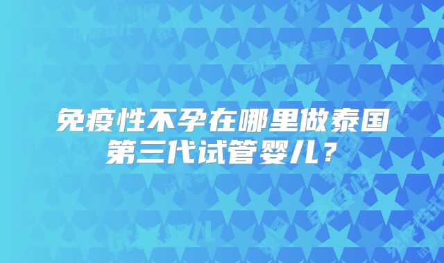免疫性不孕在哪里做泰国第三代试管婴儿？
