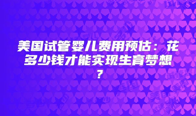 美国试管婴儿费用预估：花多少钱才能实现生育梦想？