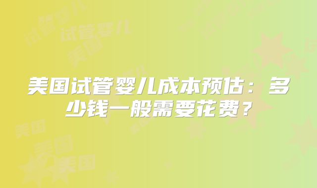 美国试管婴儿成本预估：多少钱一般需要花费？
