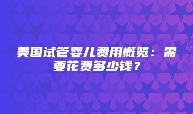美国试管婴儿费用概览：需要花费多少钱？