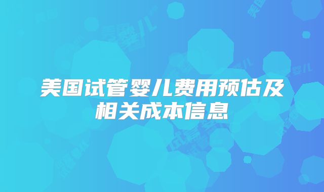 美国试管婴儿费用预估及相关成本信息