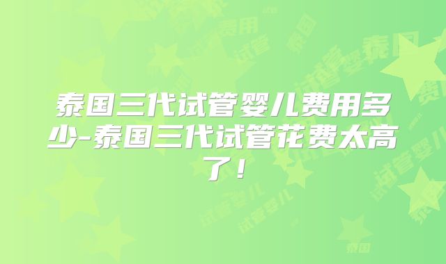 泰国三代试管婴儿费用多少-泰国三代试管花费太高了！