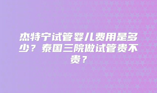 杰特宁试管婴儿费用是多少？泰国三院做试管贵不贵？