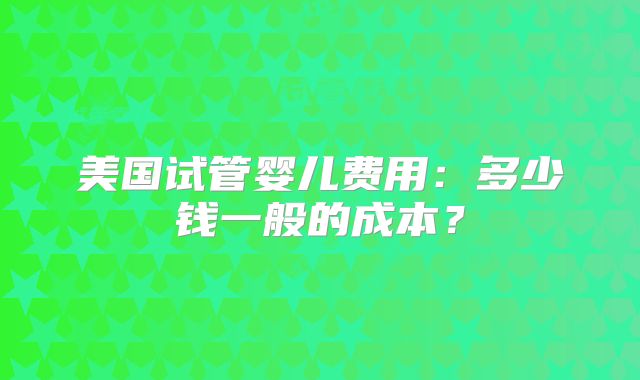 美国试管婴儿费用：多少钱一般的成本？