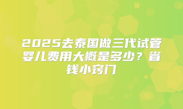 2025去泰国做三代试管婴儿费用大概是多少？省钱小窍门