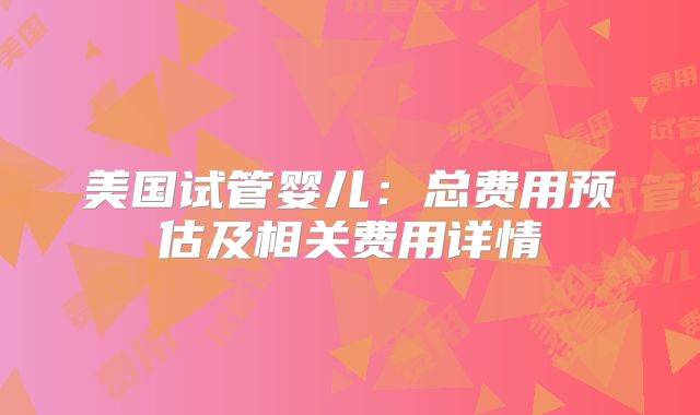 美国试管婴儿：总费用预估及相关费用详情