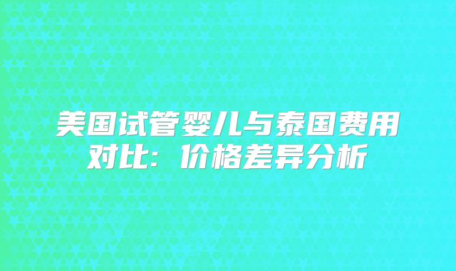 美国试管婴儿与泰国费用对比: 价格差异分析