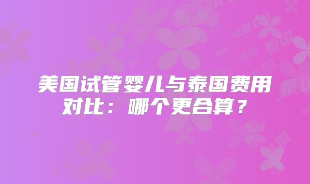 美国试管婴儿与泰国费用对比：哪个更合算？