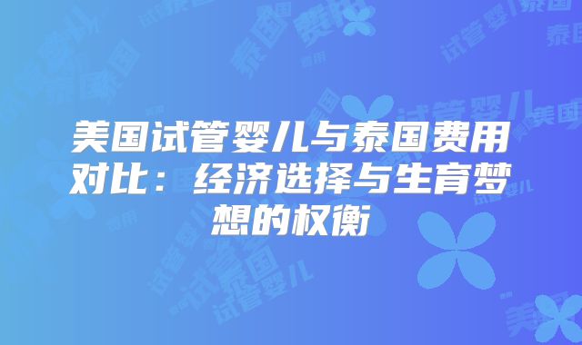 美国试管婴儿与泰国费用对比：经济选择与生育梦想的权衡