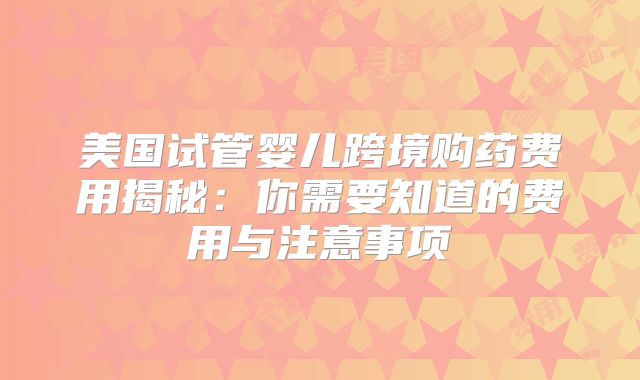 美国试管婴儿跨境购药费用揭秘:你需要知道的费用与注意事项
