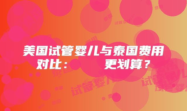 美国试管婴儿与泰国费用对比：どちらが更划算？