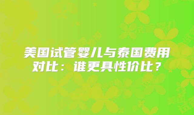 美国试管婴儿与泰国费用对比：谁更具性价比？
