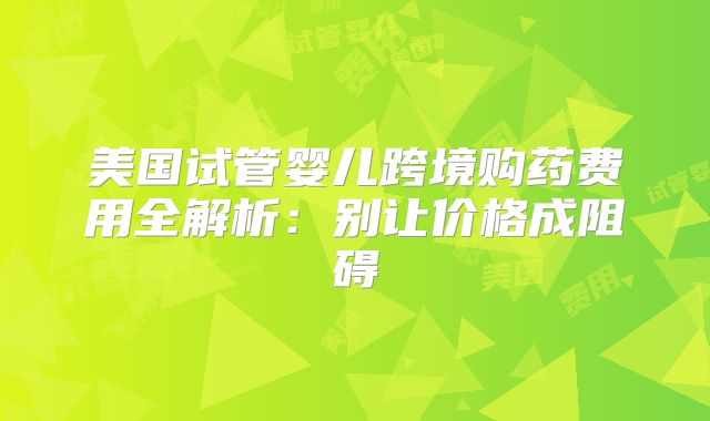 美国试管婴儿跨境购药费用全解析：别让价格成阻碍