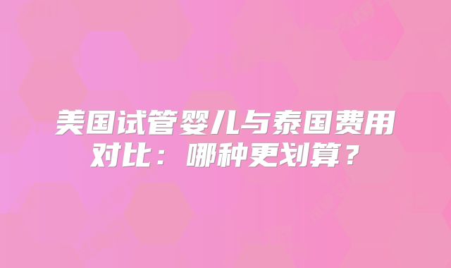 美国试管婴儿与泰国费用对比：哪种更划算？