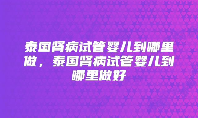 泰国肾病试管婴儿到哪里做，泰国肾病试管婴儿到哪里做好