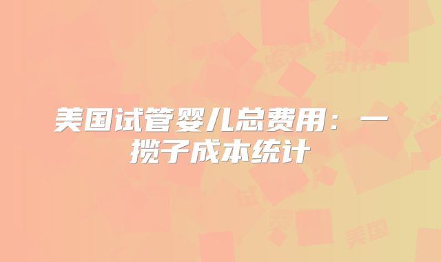 美国试管婴儿总费用：一揽子成本统计