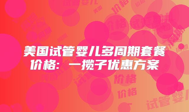 美国试管婴儿多周期套餐价格: 一揽子优惠方案