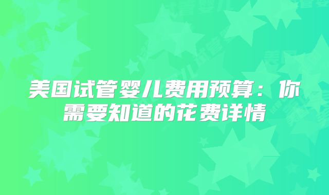 美国试管婴儿费用预算：你需要知道的花费详情