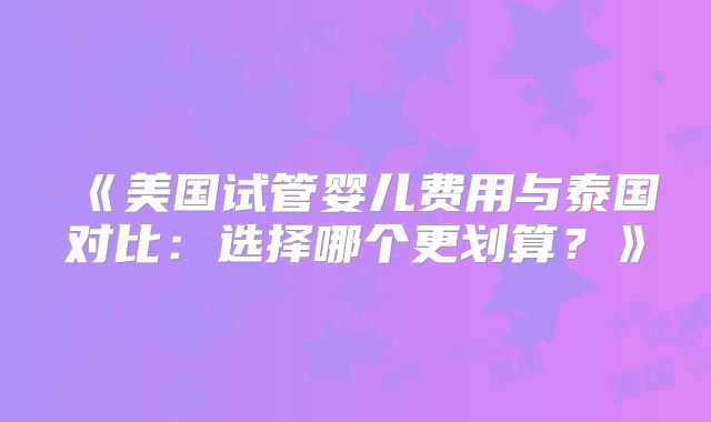 《美国试管婴儿费用与泰国对比：选择哪个更划算？》