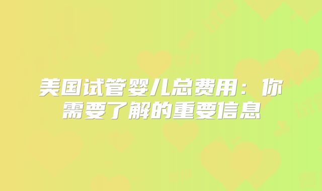 美国试管婴儿总费用:你需要了解的重要信息