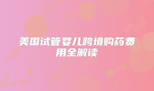 美国试管婴儿跨境购药费用全解读