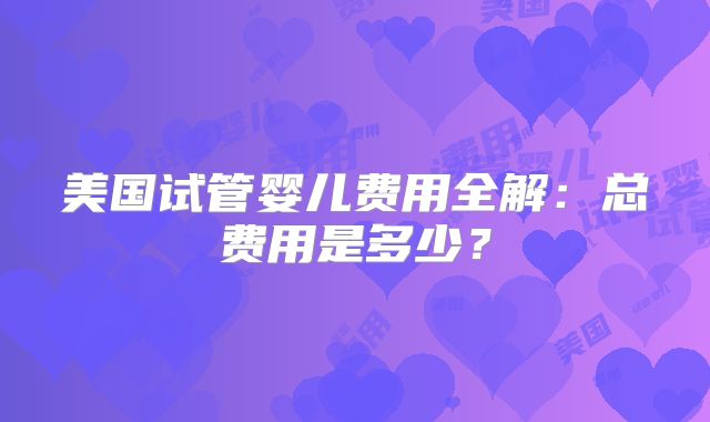 美国试管婴儿费用全解：总费用是多少？