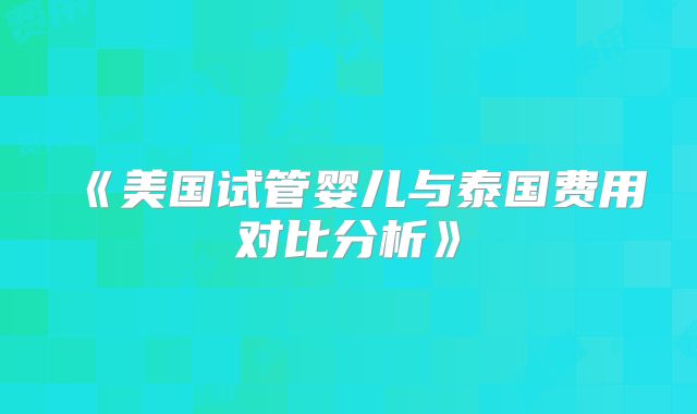 《美国试管婴儿与泰国费用对比分析》