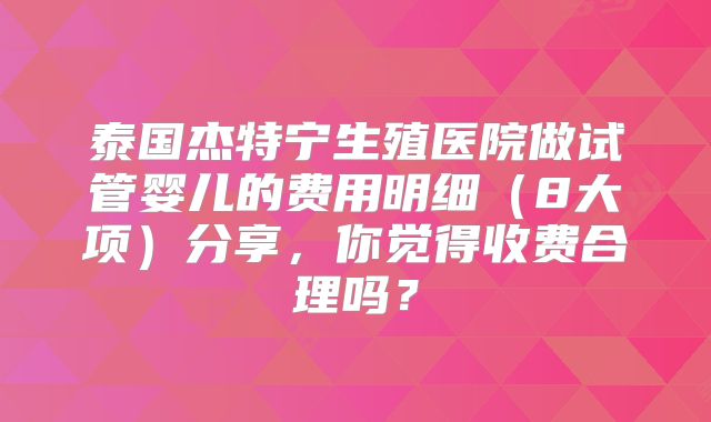 泰国杰特宁生殖医院做试管婴儿的费用明细（8大项）分享，你觉得收费合理吗？