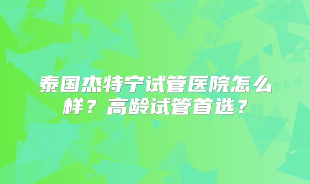 泰国杰特宁试管医院怎么样？高龄试管首选？