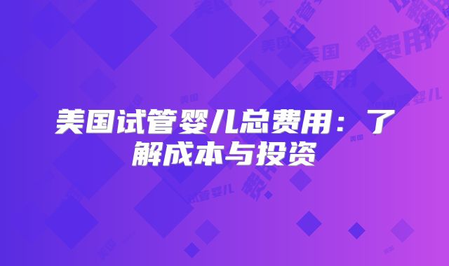 美国试管婴儿总费用：了解成本与投资