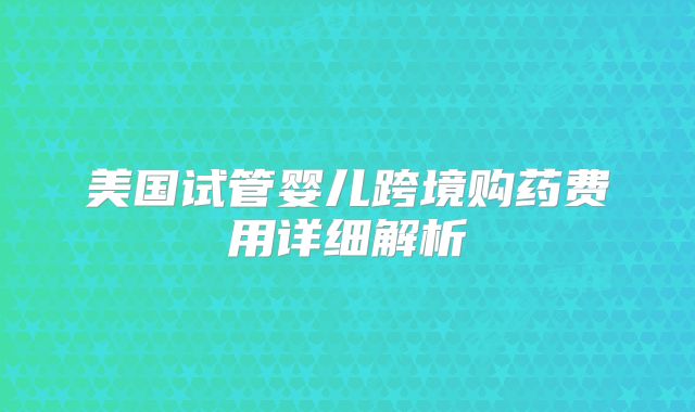 美国试管婴儿跨境购药费用详细解析