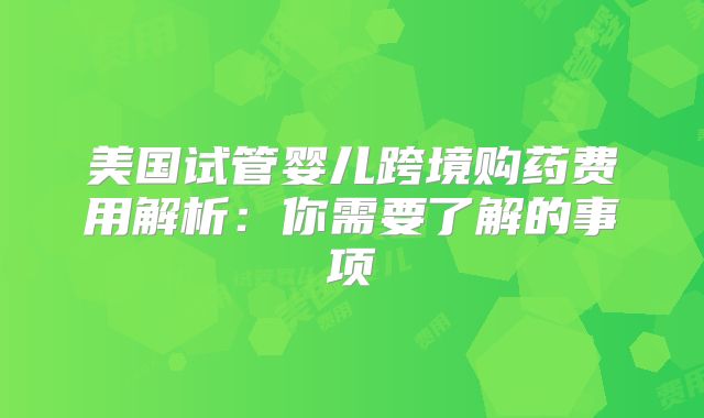 美国试管婴儿跨境购药费用解析:你需要了解的事项