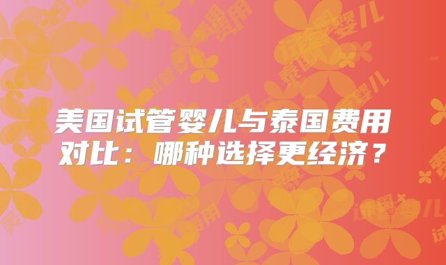美国试管婴儿与泰国费用对比：哪种选择更经济？