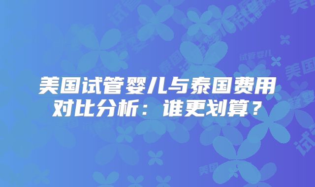美国试管婴儿与泰国费用对比分析：谁更划算？