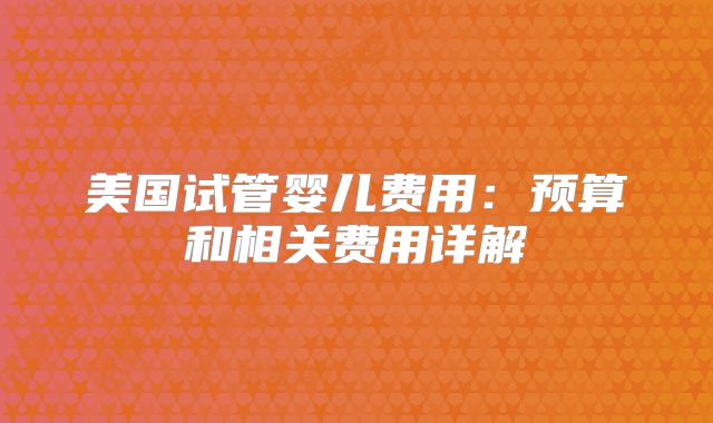 美国试管婴儿费用：预算和相关费用详解