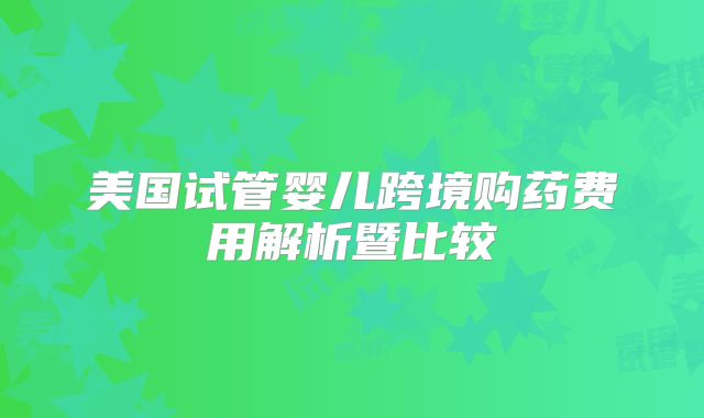 美国试管婴儿跨境购药费用解析暨比较