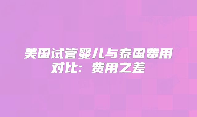 美国试管婴儿与泰国费用对比: 费用之差
