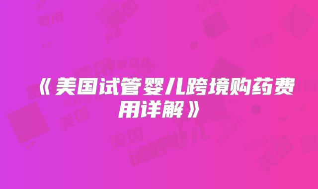 《美国试管婴儿跨境购药费用详解》