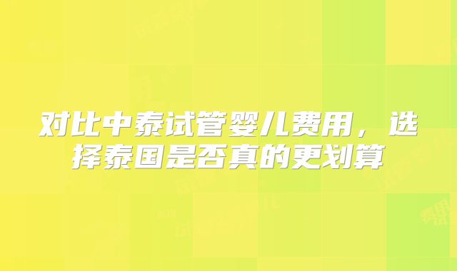 对比中泰试管婴儿费用，选择泰国是否真的更划算
