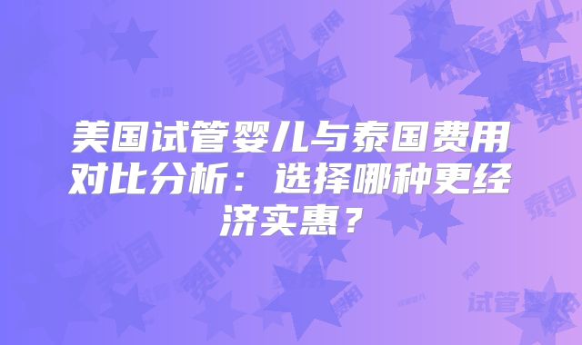 美国试管婴儿与泰国费用对比分析：选择哪种更经济实惠？