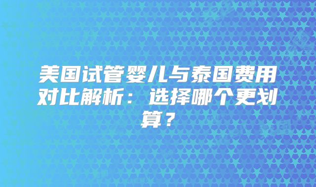 美国试管婴儿与泰国费用对比解析：选择哪个更划算？
