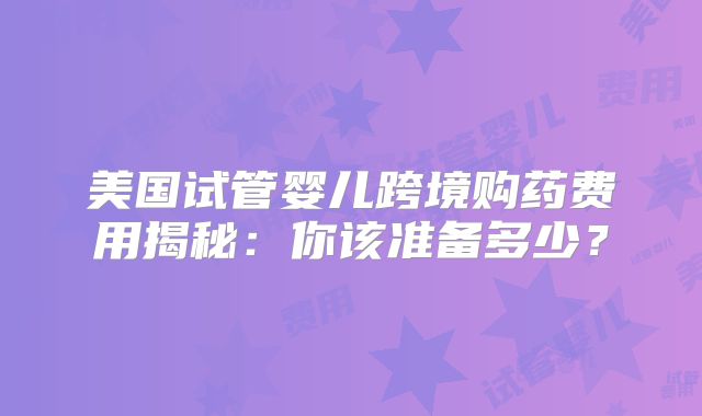 美国试管婴儿跨境购药费用揭秘:你该准备多少?