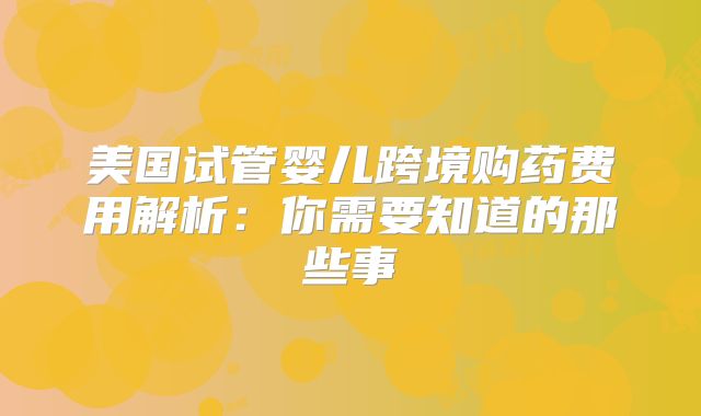 美国试管婴儿跨境购药费用解析:你需要知道的那些事