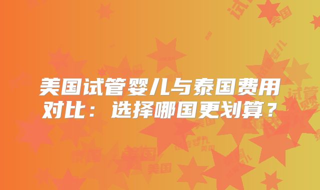 美国试管婴儿与泰国费用对比：选择哪国更划算？