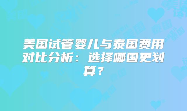 美国试管婴儿与泰国费用对比分析：选择哪国更划算？