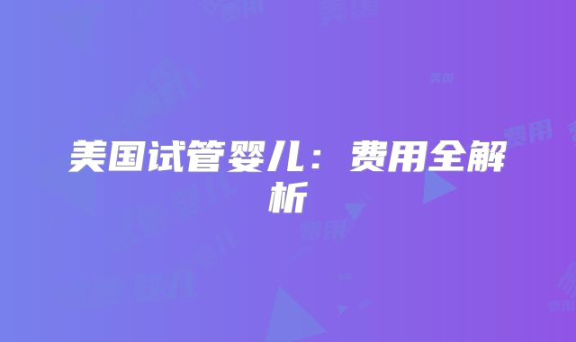 美国试管婴儿:费用全解析