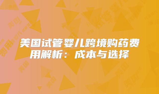 美国试管婴儿跨境购药费用解析:成本与选择