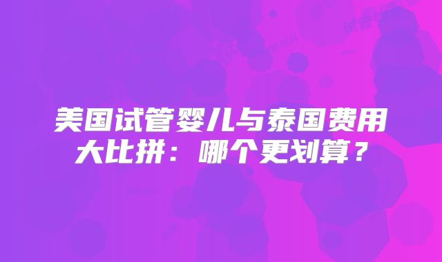 美国试管婴儿与泰国费用大比拼：哪个更划算？