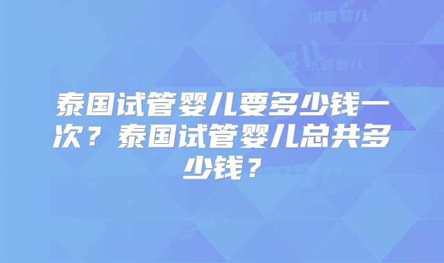 泰国试管婴儿要多少钱一次？泰国试管婴儿总共多少钱？