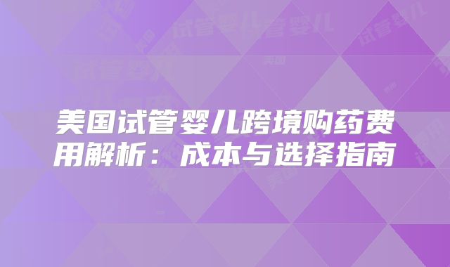美国试管婴儿跨境购药费用解析：成本与选择指南